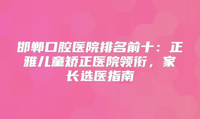 邯郸口腔医院排名前十:正雅儿童矫正医院领衔,家长选医指南