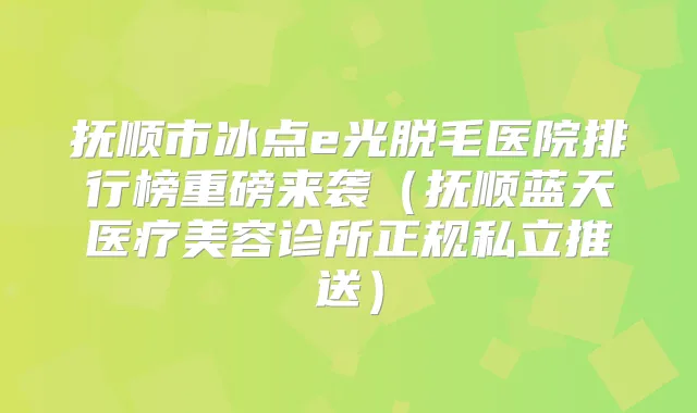 抚顺市冰点e光脱毛医院排行榜重磅来袭（抚顺蓝天医疗美容诊所正规私立推送）