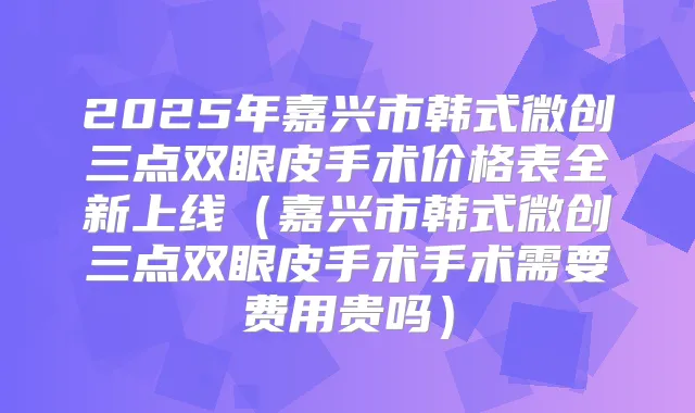 2025年嘉兴市韩式微创三点双眼皮手术价格表全新上线(嘉兴市韩式微创三点双眼皮手术手术需要费用贵吗)