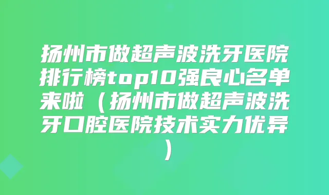 扬州市做超声波洗牙医院排行榜top10强良心名单来啦（扬州市做超声波洗牙口腔医院技术实力优异）
