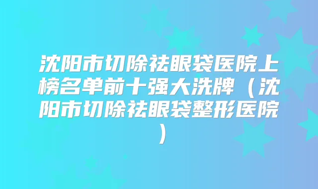 沈阳市切除祛眼袋医院上榜名单前十强大洗牌（沈阳市切除祛眼袋整形医院）