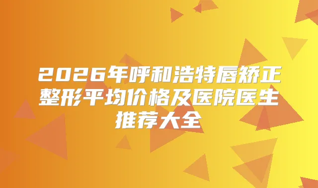 2026年呼和浩特唇矫正整形平均价格及医院医生推荐大全
