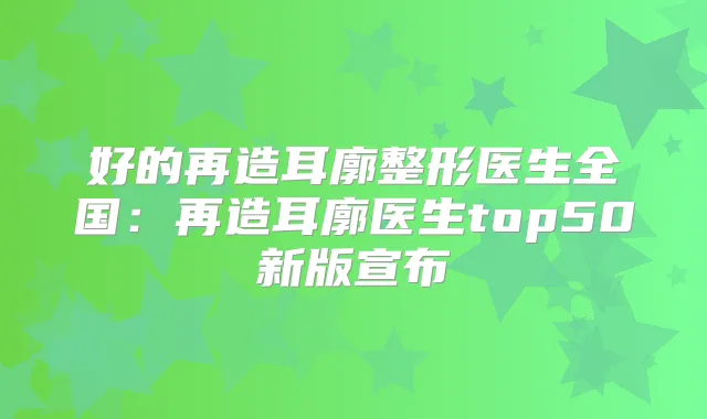 好的再造耳廓整形医生全国：再造耳廓医生top50新版宣布
