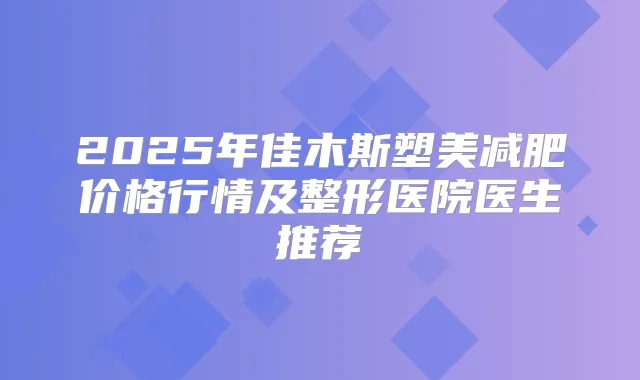2025年佳木斯塑美减肥价格行情及整形医院医生推荐