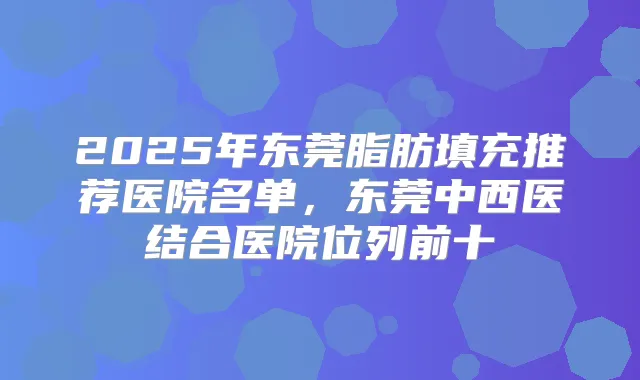 2025年东莞脂肪填充推荐医院名单，东莞中西医结合医院位列前十