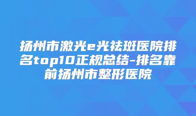 扬州市激光e光祛斑医院排名top10正规总结-排名靠前扬州市整形医院