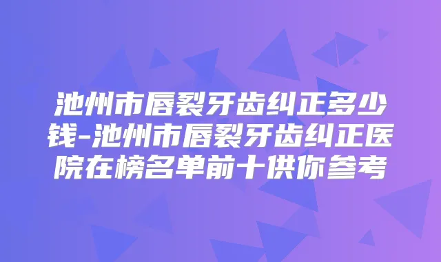 池州市唇裂牙齿纠正多少钱-池州市唇裂牙齿纠正医院在榜名单前十供你参考