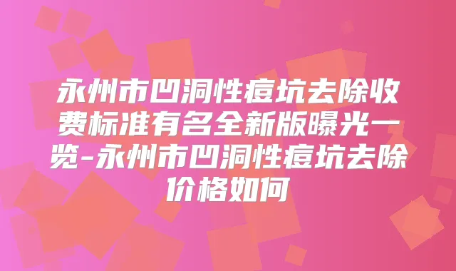 永州市凹洞性痘坑去除收费标准有名全新版曝光一览-永州市凹洞性痘坑去除价格如何