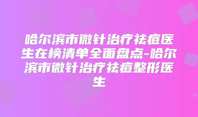 哈尔滨市微针祛痘医生在榜清单全面盘点-哈尔滨市微针祛痘整形医生