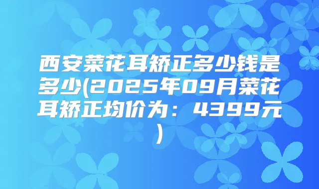 西安菜花耳矫正多少钱是多少(2025年09月菜花耳矫正均价为：4399元)