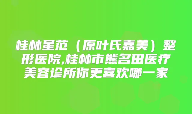 桂林星范(原叶氏嘉美)整形医院,桂林市熊名田医疗美容诊所你更喜欢哪一家