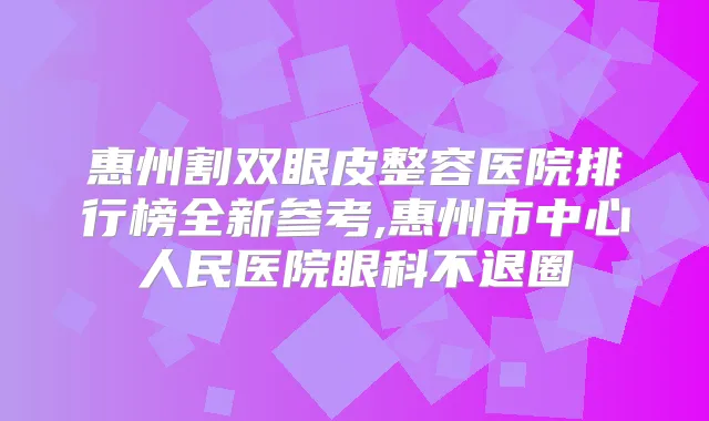 惠州割双眼皮整容医院排行榜全新参考,惠州市中心人民医院眼科不退圈