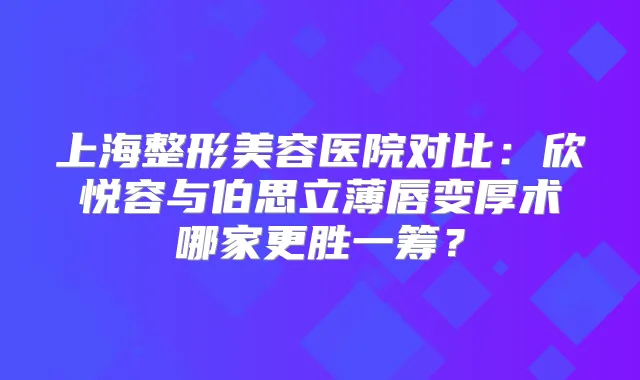 上海整形美容医院对比：欣悦容与伯思立薄唇变厚术哪家更胜一筹？