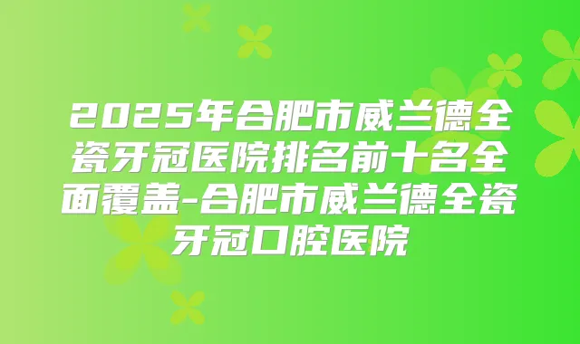 2025年合肥市威兰德全瓷牙冠医院排名前十名全面覆盖-合肥市威兰德全瓷牙冠口腔医院