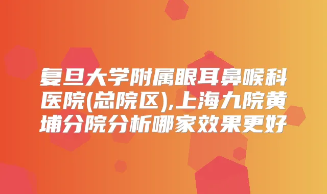 复旦大学附属眼耳鼻喉科医院(总院区),上海九院黄埔分院分析哪家效果更好