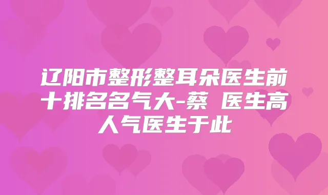 辽阳市整形整耳朵医生前十排名名气大-蔡玥医生高人气医生于此