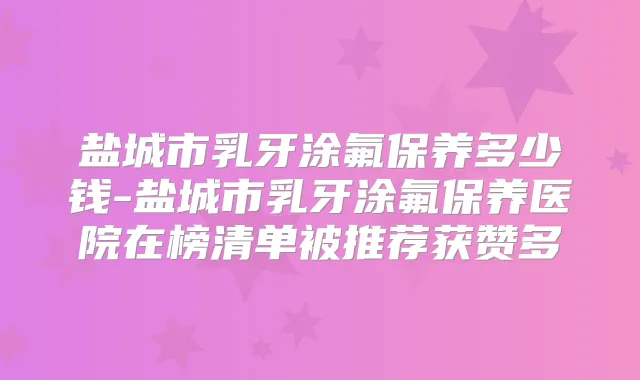盐城市乳牙涂氟保养多少钱-盐城市乳牙涂氟保养医院在榜清单被推荐获赞多