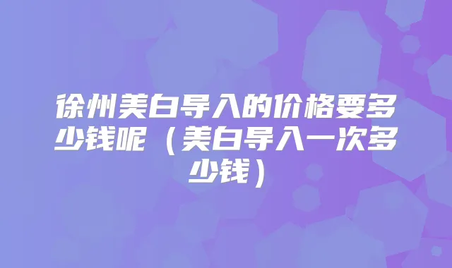 徐州美白导入的价格要多少钱呢（美白导入一次多少钱）
