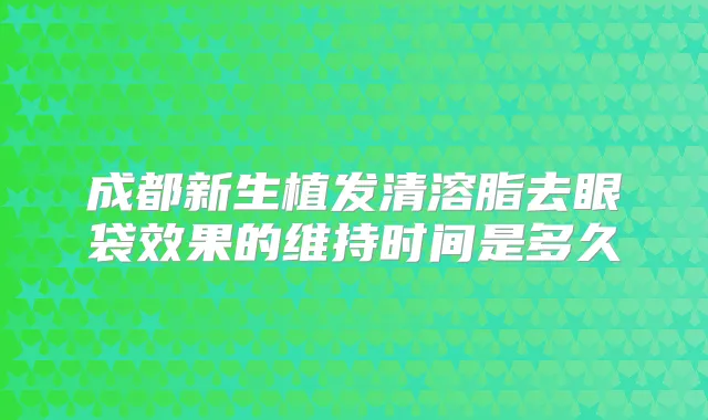 成都新生植发清溶脂去眼袋效果的维持时间是多久