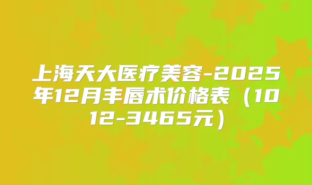 上海天大医疗美容-2025年12月丰唇术价格表（1012-3465元）