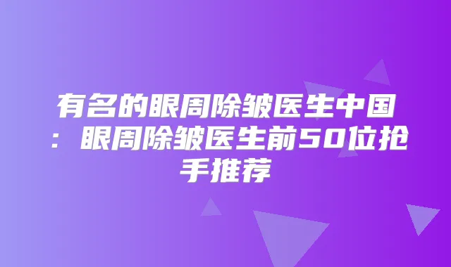 有名的眼周除皱医生中国：眼周除皱医生前50位抢手推荐