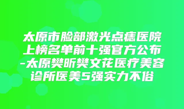 太原市脸部激光点痣医院上榜名单前十强官方公布-太原樊昕樊文花医疗美容诊所医美5强实力不俗