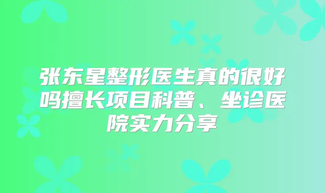 张东星整形医生真的很好吗擅长项目科普、坐诊医院实力分享