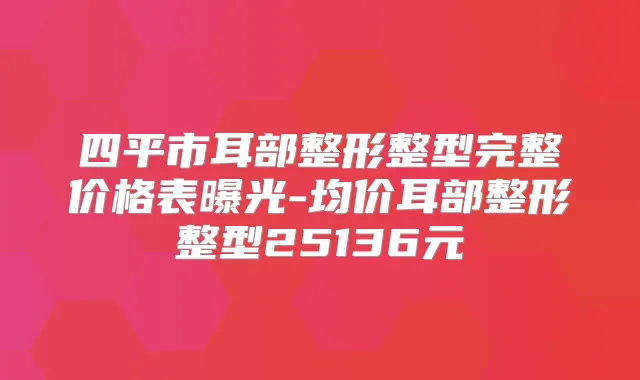 四平市耳部整形整型完整价格表曝光-均价耳部整形整型25136元