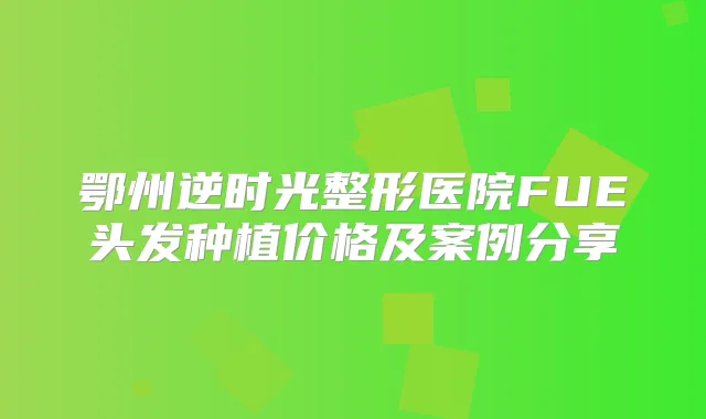鄂州逆时光整形医院FUE头发种植价格及案例分享