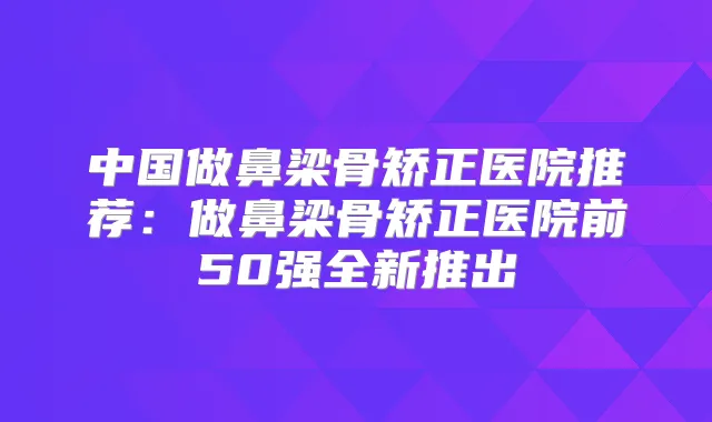 中国做鼻梁骨矫正医院推荐：做鼻梁骨矫正医院前50强全新推出