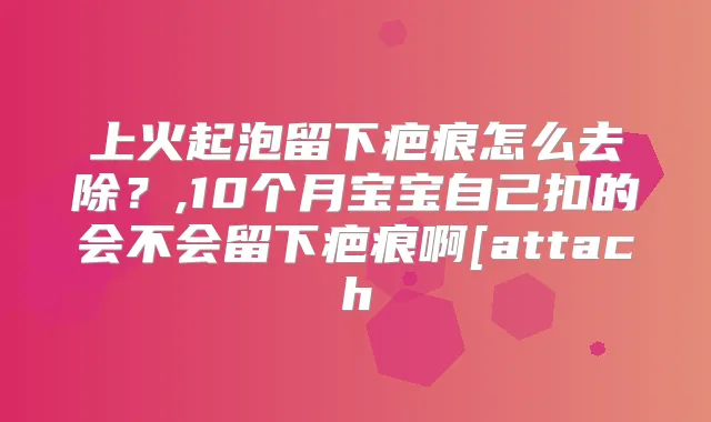 上火起泡留下疤痕怎么去除?,10个月宝宝自己扣的会不会留下疤痕啊[attach