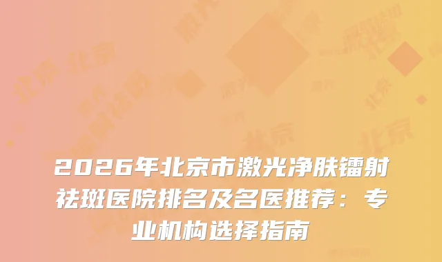 2026年北京市激光净肤镭射祛斑医院排名及名医推荐：专业机构选择指南