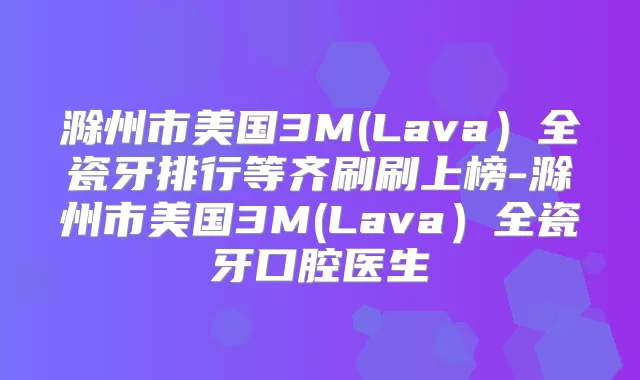 滁州市美国3M(Lava）全瓷牙排行等齐刷刷上榜-滁州市美国3M(Lava）全瓷牙口腔医生