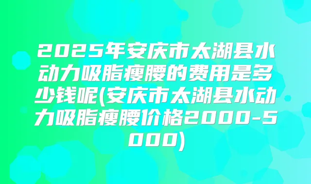 2025年安庆市太湖县水动力吸脂瘦腰的费用是多少钱呢(安庆市太湖县水动力吸脂瘦腰价格2000-5000)