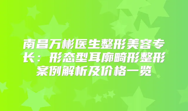 南昌万彬医生整形美容专长：形态型耳廓畸形整形案例解析及价格一览