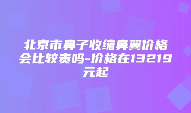 北京市鼻子收缩鼻翼价格会比较贵吗-价格在13219元起