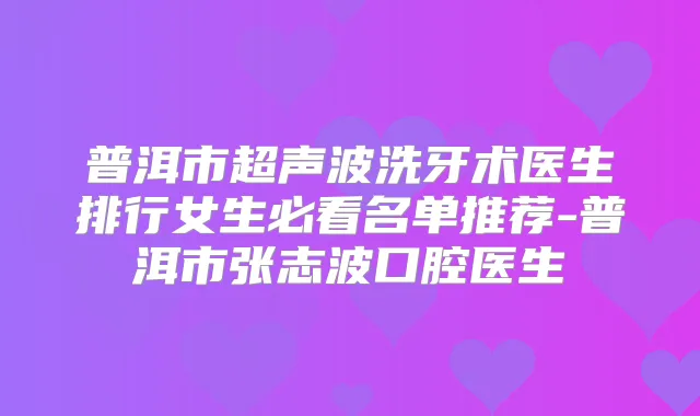 普洱市超声波洗牙术医生排行女生必看名单推荐-普洱市张志波口腔医生