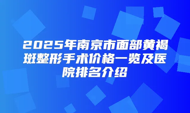 2025年南京市面部黄褐斑整形手术价格一览及医院排名介绍