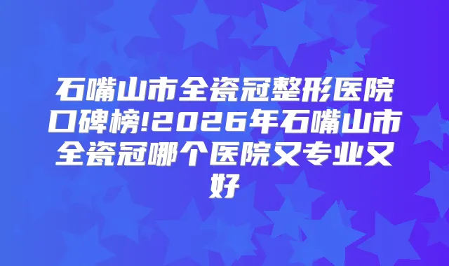 石嘴山市全瓷冠整形医院口碑榜!2026年石嘴山市全瓷冠哪个医院又专业又好