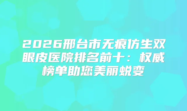 2026邢台市无痕仿生双眼皮医院排名前十：榜单助您美丽蜕变