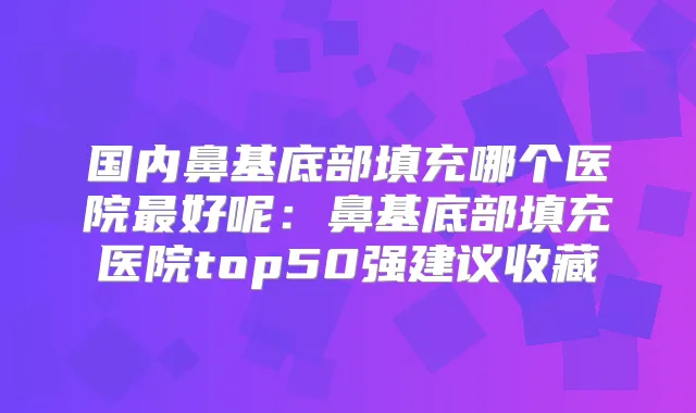 国内鼻基底部填充哪个医院好呢:鼻基底部填充医院top50强建议收藏