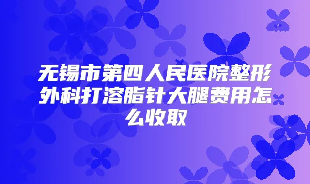 无锡市第四人民医院整形外科打溶脂针大腿费用怎么收取