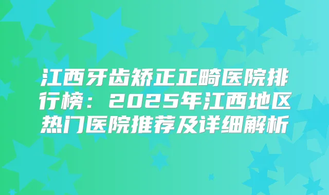 江西牙齿矫正正畸医院排行榜:2025年江西地区热门医院推荐及详细解析