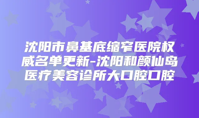 沈阳市鼻基底缩窄医院名单更新-沈阳和颜仙岛医疗美容诊所大口腔口腔