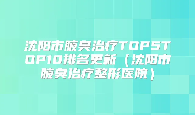沈阳市腋臭TOP5TOP10排名更新（沈阳市腋臭整形医院）