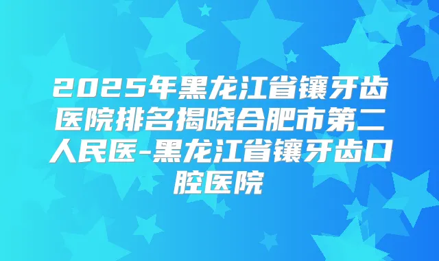 2025年黑龙江省镶牙齿医院排名揭晓合肥市第二人民医-黑龙江省镶牙齿口腔医院