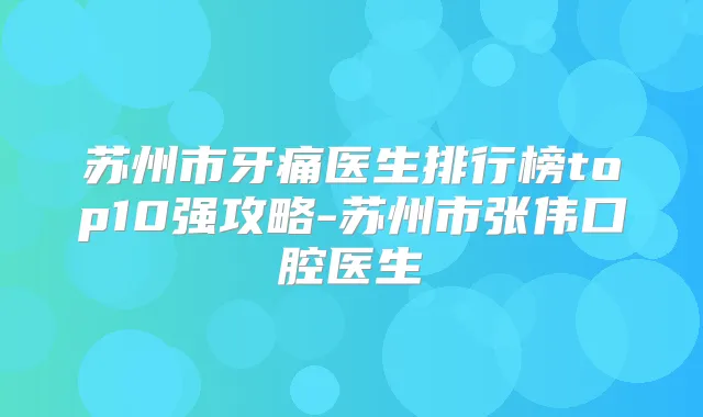 苏州市牙痛医生排行榜top10强攻略-苏州市张伟口腔医生