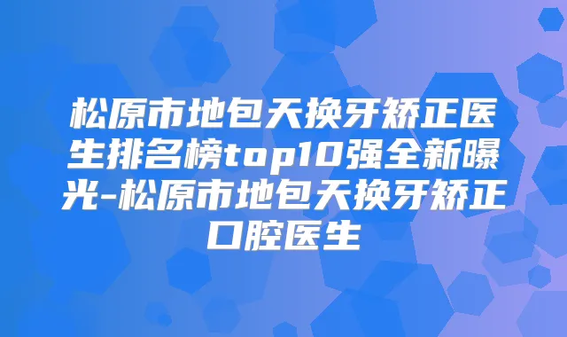 松原市地包天换牙矫正医生排名榜top10强全新曝光-松原市地包天换牙矫正口腔医生