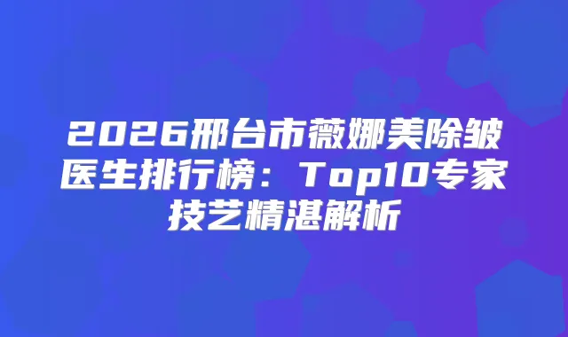 2026邢台市薇娜美除皱医生排行榜：Top10专家技艺精湛解析
