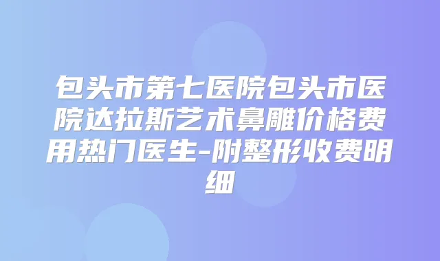 包头市第七医院包头市医院达拉斯艺术鼻雕价格费用热门医生-附整形收费明细